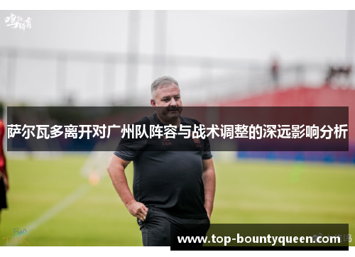 萨尔瓦多离开对广州队阵容与战术调整的深远影响分析 萨尔瓦多离开对广州队阵容与战术调整的深远影响分析