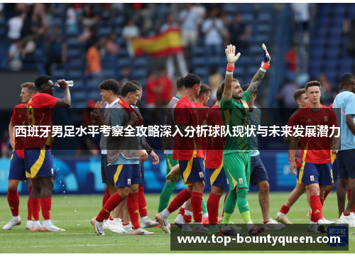 西班牙男足水平考察全攻略深入分析球队现状与未来发展潜力