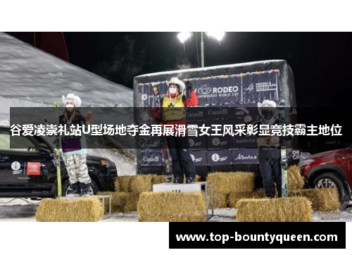 谷爱凌崇礼站U型场地夺金再展滑雪女王风采彰显竞技霸主地位