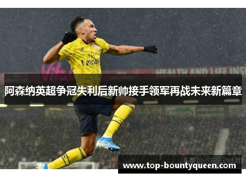 阿森纳英超争冠失利后新帅接手领军再战未来新篇章
