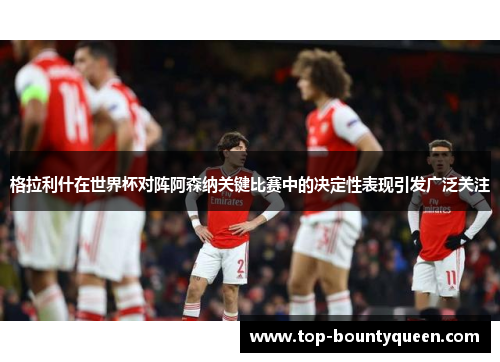 格拉利什在世界杯对阵阿森纳关键比赛中的决定性表现引发广泛关注