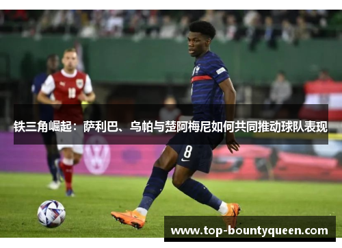 铁三角崛起:萨利巴、乌帕与楚阿梅尼如何共同推动球队表现 铁三角崛起:萨利巴、乌帕与楚阿梅尼如何共同推动球队表现