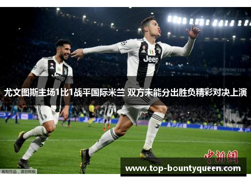 尤文图斯主场1比1战平国际米兰 双方未能分出胜负精彩对决上演 尤文图斯主场1比1战平国际米兰 双方未能分出胜负精彩对决上演